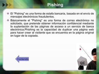 Pishing El "Pishing" es una forma de estafa bancaria, basada en el envío de mensajes electrónicos fraudulentos.  Básicamente el "Pishing" es una forma de correo electrónico no solicitado, que pretende obtener información confidencial mediante la suplantación de las páginas de acceso a un servicio de banca electrónica.Phishing es la capacidad de duplicar una página web para hacer creer al visitante que se encuentra en la página original en lugar de la copiada.  Contenido 