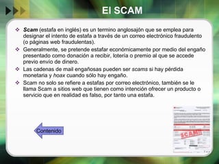 El SCAM Scam  (estafa en inglés) es un termino anglosajón que se emplea para designar el intento de estafa a través de un correo electrónico fraudulento (o páginas web fraudulentas). Generalmente, se pretende estafar económicamente por medio del engaño presentado como donación a recibir, lotería o premio al que se accede previo envío de dinero. Las cadenas de mail engañosas pueden ser  scams  si hay pérdida monetaria y  hoax  cuando sólo hay engaño. Scam no solo se refiere a estafas por correo electrónico, también se le llama Scam a sitios web que tienen como intención ofrecer un producto o servicio que en realidad es falso, por tanto una estafa. Contenido 