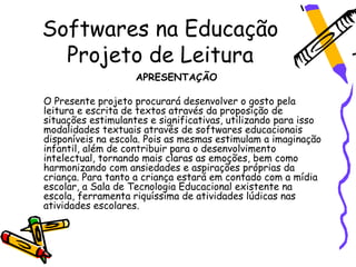 Softwares na Educação
  Projeto de Leitura
                    APRESENTAÇÃO

O Presente projeto procurará desenvolver o gosto pela
leitura e escrita de textos através da proposição de
situações estimulantes e significativas, utilizando para isso
modalidades textuais através de softwares educacionais
disponíveis na escola. Pois as mesmas estimulam a imaginação
infantil, além de contribuir para o desenvolvimento
intelectual, tornando mais claras as emoções, bem como
harmonizando com ansiedades e aspirações próprias da
criança. Para tanto a criança estará em contado com a mídia
escolar, a Sala de Tecnologia Educacional existente na
escola, ferramenta riquíssima de atividades lúdicas nas
atividades escolares.
 