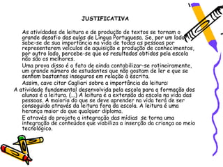 JUSTIFICATIVA

   As atividades de leitura e de produção de textos se tornam o
   grande desafio das aulas de Língua Portuguesa. Se, por um lado,
   sabe-se de sua importância na vida de todas as pessoas por
   representarem veículos de aquisição e produção de conhecimentos,
   por outro lado, percebe-se que os resultados obtidos pela escola
   não são os melhores.
   Uma prova disso é o fato de ainda contabilizar-se rotineiramente,
   um grande número de estudantes que não gostam de ler e que se
   sentem bastantes inseguros em relação à escrita.
   Assim, cave citar Cagliari sobre a importância da leitura:
A atividade fundamental desenvolvida pela escola para a formação dos
   alunos é a leitura. (...) A leitura é a extensão da escola na vida das
   pessoas. A maioria do que se deve aprender na vida terá de ser
   conseguido através da leitura fora da escola. A leitura é uma
   herança maior do que qualquer diploma.
   E através do projeto a integração das mídias se torna uma
   integração de conteúdos que viabiliza a inserção da criança ao meio
   tecnológico.
 