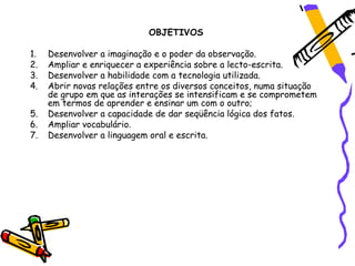 OBJETIVOS

1.   Desenvolver a imaginação e o poder da observação.
2.   Ampliar e enriquecer a experiência sobre a lecto-escrita.
3.   Desenvolver a habilidade com a tecnologia utilizada.
4.   Abrir novas relações entre os diversos conceitos, numa situação
     de grupo em que as interações se intensificam e se comprometem
     em termos de aprender e ensinar um com o outro;
5.   Desenvolver a capacidade de dar seqüência lógica dos fatos.
6.   Ampliar vocabulário.
7.   Desenvolver a linguagem oral e escrita.
 
