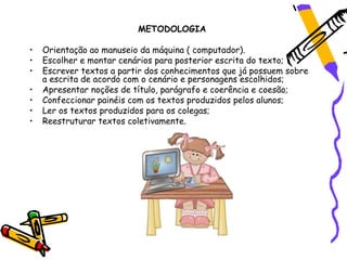 METODOLOGIA

•   Orientação ao manuseio da máquina ( computador).
•   Escolher e montar cenários para posterior escrita do texto;
•   Escrever textos a partir dos conhecimentos que já possuem sobre
    a escrita de acordo com o cenário e personagens escolhidos;
•   Apresentar noções de título, parágrafo e coerência e coesão;
•   Confeccionar painéis com os textos produzidos pelos alunos;
•   Ler os textos produzidos para os colegas;
•   Reestruturar textos coletivamente.
 