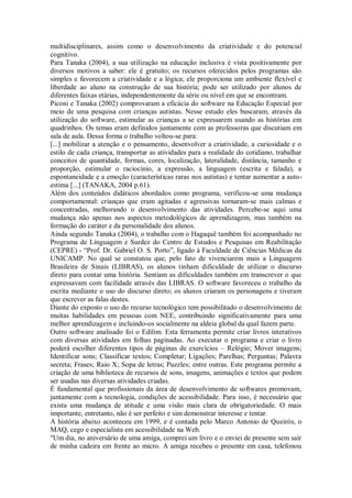 multidisciplinares, assim como o desenvolvimento da criatividade e do potencial
cognitivo.
Para Tanaka (2004), a sua utilização na educação inclusiva é vista positivamente por
diversos motivos a saber: ele é gratuito; os recursos oferecidos pelos programas são
simples e favorecem a criatividade e a lógica; ele proporciona um ambiente flexível e
liberdade ao aluno na construção de sua história; pode ser utilizado por alunos de
diferentes faixas etárias, independentemente da série ou nível em que se encontram.
Piconi e Tanaka (2002) comprovaram a eficácia do software na Educação Especial por
meio de uma pesquisa com crianças autistas. Nesse estudo eles buscaram, através da
utilização do software, estimular as crianças a se expressarem usando as histórias em
quadrinhos. Os temas eram definidos juntamente com as professoras que discutiam em
sala de aula. Dessa forma o trabalho voltou-se para:
[...] mobilizar a atenção e o pensamento, desenvolver a criatividade, a curiosidade e o
estilo de cada criança, transportar as atividades para a realidade do cotidiano, trabalhar
conceitos de quantidade, formas, cores, localização, lateralidade, distância, tamanho e
proporção, estimular o raciocínio, a expressão, a linguagem (escrita e falada), a
espontaneidade e a emoção (características raras nos autistas) e tentar aumentar a auto-
estima [...] (TANAKA, 2004 p.61).
Além dos conteúdos didáticos abordados como programa, verificou-se uma mudança
comportamental: crianças que eram agitadas e agressivas tornaram-se mais calmas e
concentradas, melhorando o desenvolvimento das atividades. Percebe-se aqui uma
mudança não apenas nos aspectos metodológicos de aprendizagem, mas também na
formação do caráter e da personalidade dos alunos.
Ainda segundo Tanaka (2004), o trabalho com o Hagaquê também foi acompanhado no
Programa de Linguagem e Surdez do Centro de Estudos e Pesquisas em Reabilitação
(CEPRE) - “Prof. Dr. Gabriel O. S. Porto”, ligado à Faculdade de Ciências Médicas da
UNICAMP. No qual se constatou que, pelo fato de vivenciarem mais a Linguagem
Brasileira de Sinais (LIBRAS), os alunos tinham dificuldade de utilizar o discurso
direto para contar uma história. Sentiam as dificuldades também em transcrever o que
expressavam com facilidade através das LIBRAS. O software favoreceu o trabalho da
escrita mediante o uso do discurso direto; os alunos criaram os personagens e tiveram
que escrever as falas destes.
Diante do exposto o uso do recurso tecnológico tem possibilitado o desenvolvimento de
muitas habilidades em pessoas com NEE, contribuindo significativamente para uma
melhor aprendizagem e incluindo-os socialmente na aldeia global da qual fazem parte.
Outro software analisado foi o Edilim. Esta ferramenta permite criar livros interativos
com diversas atividades em folhas paginadas. Ao executar o programa e criar o livro
poderá escolher diferentes tipos de páginas de exercícios – Relógio; Mover imagens;
Identificar sons; Classificar textos; Completar; Ligações; Parelhas; Perguntas; Palavra
secreta; Frases; Raio X; Sopa de letras; Puzzles; entre outras. Este programa permite a
criação de uma biblioteca de recursos de sons, imagens, animações e textos que podem
ser usadas nas diversas atividades criadas.
É fundamental que profissionais da área de desenvolvimento de softwares promovam,
juntamente com a tecnologia, condições de acessibilidade. Para isso, é necessário que
exista uma mudança de atitude e uma visão mais clara de obrigatoriedade. O mais
importante, entretanto, não é ser perfeito e sim demonstrar interesse e tentar.
A história abaixo aconteceu em 1999, e é contada pelo Marco Antonio de Queirós, o
MAQ, cego e especialista em acessibilidade na Web.
"Um dia, no aniversário de uma amiga, comprei um livro e o enviei de presente sem sair
de minha cadeira em frente ao micro. A amiga recebeu o presente em casa, telefonou
 