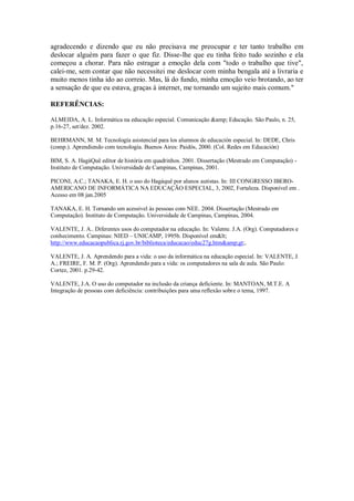 agradecendo e dizendo que eu não precisava me preocupar e ter tanto trabalho em
deslocar alguém para fazer o que fiz. Disse-lhe que eu tinha feito tudo sozinho e ela
começou a chorar. Para não estragar a emoção dela com "todo o trabalho que tive",
calei-me, sem contar que não necessitei me deslocar com minha bengala até a livraria e
muito menos tinha ido ao correio. Mas, lá do fundo, minha emoção veio brotando, ao ter
a sensação de que eu estava, graças à internet, me tornando um sujeito mais comum."

REFERÊNCIAS:

ALMEIDA, A. L. Informática na educação especial. Comunicação &amp; Educação. São Paulo, n. 25,
p.16-27, set/dez. 2002.

BEHRMANN, M. M. Tecnología asistencial para los alumnos de educación especial. In: DEDE, Chris
(comp.). Aprendiendo com tecnología. Buenos Aires: Paidós, 2000. (Col. Redes em Educación)

BIM, S. A. HagáQuê editor de história em quadrinhos. 2001. Dissertação (Mestrado em Computação) -
Instituto de Computação. Universidade de Campinas, Campinas, 2001.

PICONI, A.C.; TANAKA, E. H. o uso do Hagáquê por alunos autistas. In: III CONGRESSO IBERO-
AMERICANO DE INFORMÁTICA NA EDUCAÇÃO ESPECIAL, 3, 2002, Fortaleza. Disponível em .
Acesso em 08 jan.2005

TANAKA, E. H. Tornando um acessível às pessoas com NEE. 2004. Dissertação (Mestrado em
Computação). Instituto de Computação. Universidade de Campinas, Campinas, 2004.

VALENTE, J. A.. Diferentes usos do computador na educação. In: Valente. J.A. (Org). Computadores e
conhecimento. Campinas: NIED – UNICAMP, 1995b. Disponível em<
http://www.educacaopublica.rj.gov.br/biblioteca/educacao/educ27g.htm&amp;gt;.

VALENTE, J. A. Aprendendo para a vida: o uso da informática na educação especial. In: VALENTE, J.
A.; FREIRE, F. M. P. (Org). Aprendendo para a vida: os computadores na sala de aula. São Paulo:
Cortez, 2001. p.29-42.

VALENTE, J.A. O uso do computador na inclusão da criança deficiente. In: MANTOAN, M.T.E. A
Integração de pessoas com deficiência: contribuições para uma reflexão sobre o tema, 1997.
 