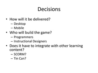 Decisions
• How will it be delivered?
  – Desktop
  – Mobile
• Who will build the game?
  – Programmers
  – Instructional Designers
• Does it have to integrate with other learning
  content?
  – SCORM?
  – Tin Can?
 