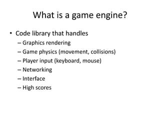 What is a game engine?
• Code library that handles
  – Graphics rendering
  – Game physics (movement, collisions)
  – Player input (keyboard, mouse)
  – Networking
  – Interface
  – High scores
 