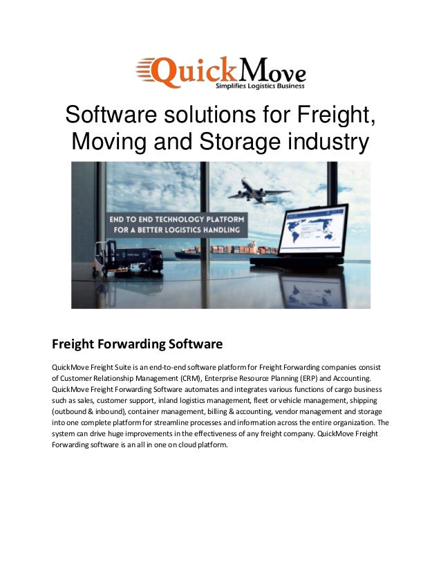 Software solutions for Freight,
Moving and Storage industry
Freight Forwarding Software
QuickMove Freight Suite is an end-to-end software platform for Freight Forwarding companies consist
of Customer Relationship Management (CRM), Enterprise Resource Planning (ERP) and Accounting.
QuickMove Freight Forwarding Software automates and integrates various functions of cargo business
such as sales, customer support, inland logistics management, fleet or vehicle management, shipping
(outbound & inbound), container management, billing & accounting, vendor management and storage
into one complete platform for streamline processes and information across the entire organization. The
system can drive huge improvements in the effectiveness of any freight company. QuickMove Freight
Forwarding software is an all in one on cloud platform.
 