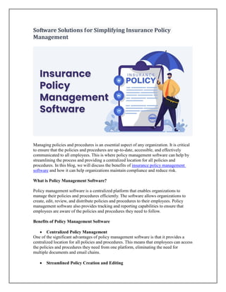 Software Solutions for Simplifying Insurance Policy
Management
Managing policies and procedures is an essential aspect of any organization. It is critical
to ensure that the policies and procedures are up-to-date, accessible, and effectively
communicated to all employees. This is where policy management software can help by
streamlining the process and providing a centralized location for all policies and
procedures. In this blog, we will discuss the benefits of insurance policy management
software and how it can help organizations maintain compliance and reduce risk.
What is Policy Management Software?
Policy management software is a centralized platform that enables organizations to
manage their policies and procedures efficiently. The software allows organizations to
create, edit, review, and distribute policies and procedures to their employees. Policy
management software also provides tracking and reporting capabilities to ensure that
employees are aware of the policies and procedures they need to follow.
Benefits of Policy Management Software
 Centralized Policy Management
One of the significant advantages of policy management software is that it provides a
centralized location for all policies and procedures. This means that employees can access
the policies and procedures they need from one platform, eliminating the need for
multiple documents and email chains.
 Streamlined Policy Creation and Editing
 