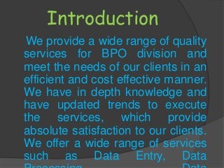 Introduction
We provide a wide range of quality
services for BPO division and
meet the needs of our clients in an
efficient and cost effective manner.
We have in depth knowledge and
have updated trends to execute
the services, which provide
absolute satisfaction to our clients.
We offer a wide range of services
such as Data Entry, Data
 