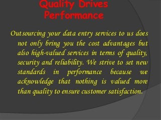 Quality Drives
Performance
Outsourcing your data entry services to us does
not only bring you the cost advantages but
also high-valued services in terms of quality,
security and reliability. We strive to set new
standards in performance because we
acknowledge that nothing is valued more
than quality to ensure customer satisfaction.
 