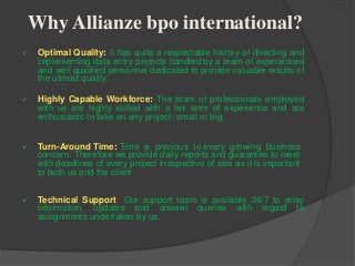 Why Allianze bpo international?
 Optimal Quality: it has quite a respectable history of directing and
implementing data entry projects handled by a team of experienced
and well qualified personnel dedicated to provide valuable results of
the utmost quality.
 Highly Capable Workforce: The team of professionals employed
with us are highly skilled with a fair term of experience and are
enthusiastic to take on any project; small or big.
 Turn-Around Time: Time is precious to every growing business
concern. Therefore we provide daily reports and guarantee to meet
with deadlines of every project irrespective of size as it is important
to both us and the client.
 Technical Support: Our support team is available 24/7 to relay
information, updates and answer queries with regard to
assignments undertaken by us.
 
