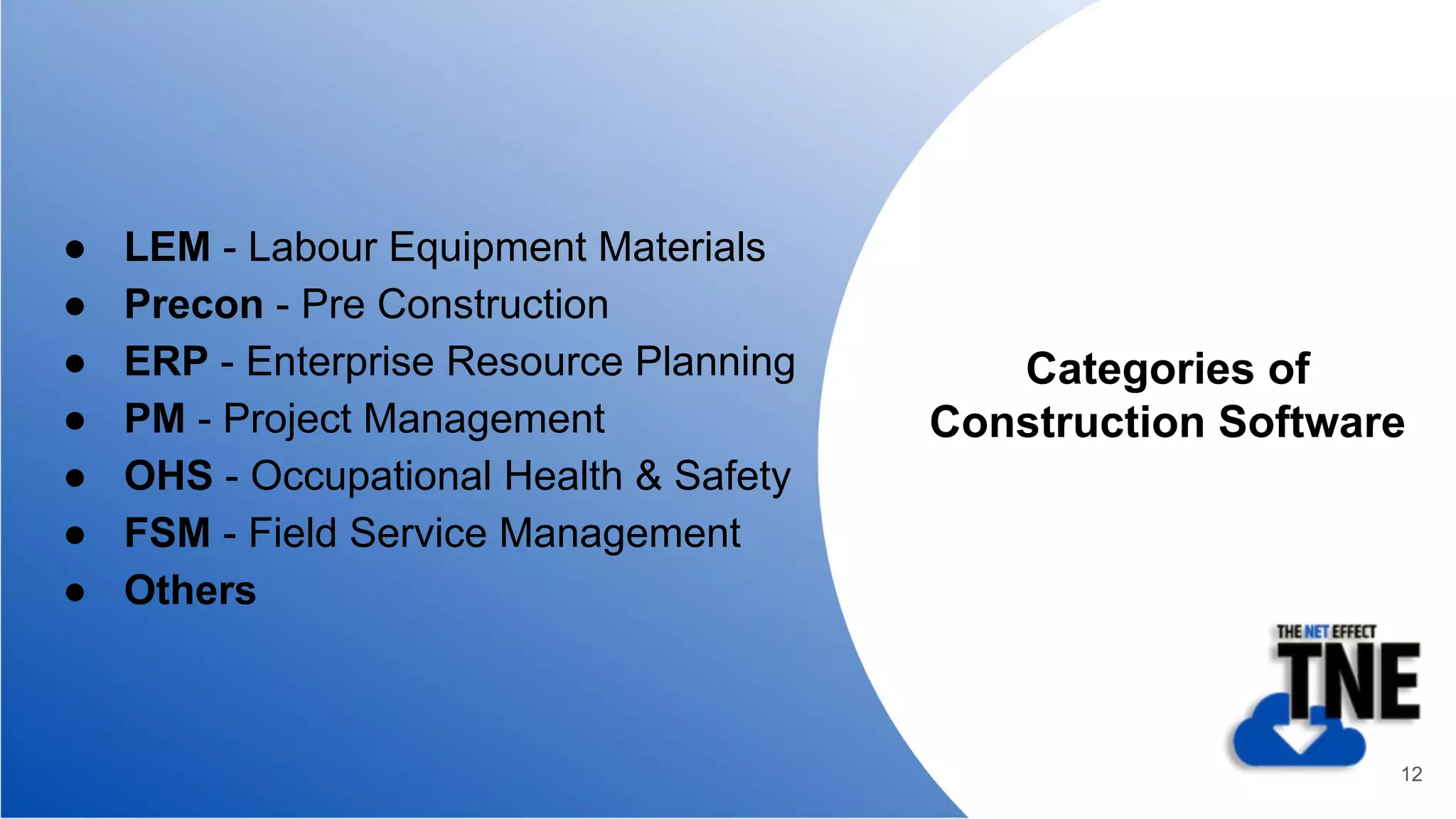 ● LEM - Labour Equipment Materials
● Precon - Pre Construction
● ERP - Enterprise Resource Planning
● PM - Project Management
● OHS - Occupational Health & Safety
● FSM - Field Service Management
● Others
Categories of
Construction Software
12
 