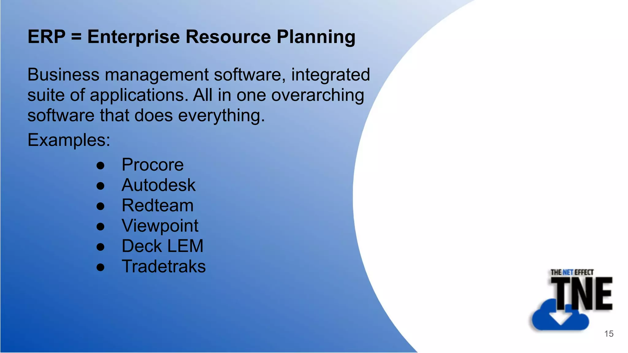 ERP = Enterprise Resource Planning
Business management software, integrated
suite of applications. All in one overarching
software that does everything.
Examples:
● Procore
● Autodesk
● Redteam
● Viewpoint
● Deck LEM
● Tradetraks
15
 