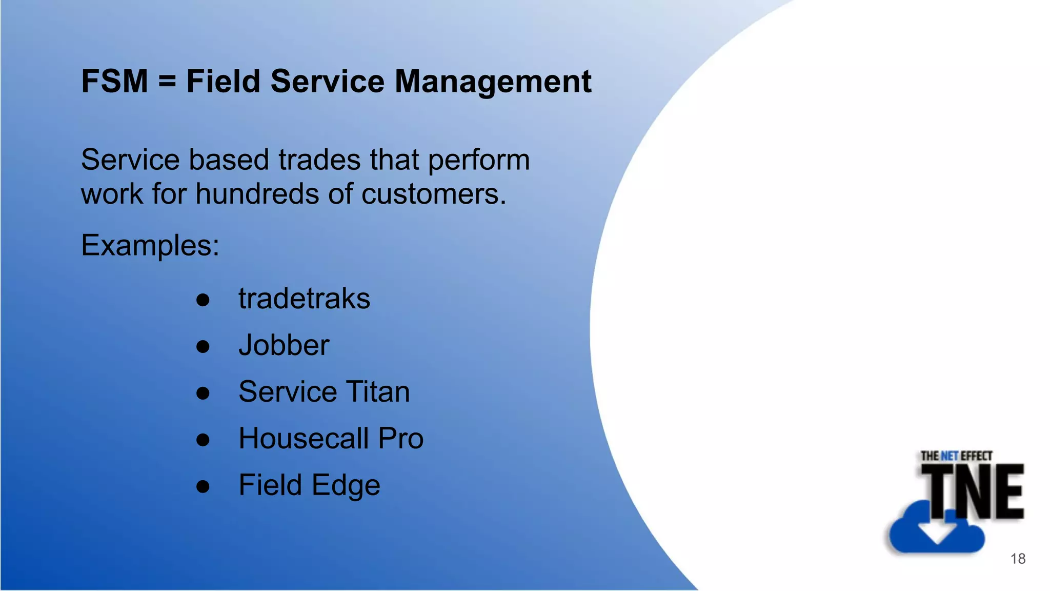 FSM = Field Service Management
Service based trades that perform
work for hundreds of customers.
Examples:
● tradetraks
● Jobber
● Service Titan
● Housecall Pro
● Field Edge
18
 