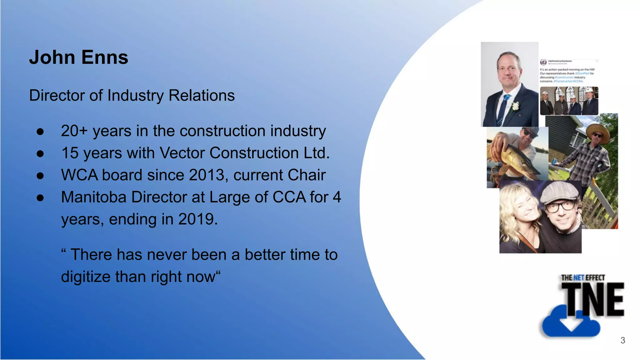 John Enns
Director of Industry Relations
● 20+ years in the construction industry
● 15 years with Vector Construction Ltd.
● WCA board since 2013, current Chair
● Manitoba Director at Large of CCA for 4
years, ending in 2019.
“ There has never been a better time to
digitize than right now“
3
 