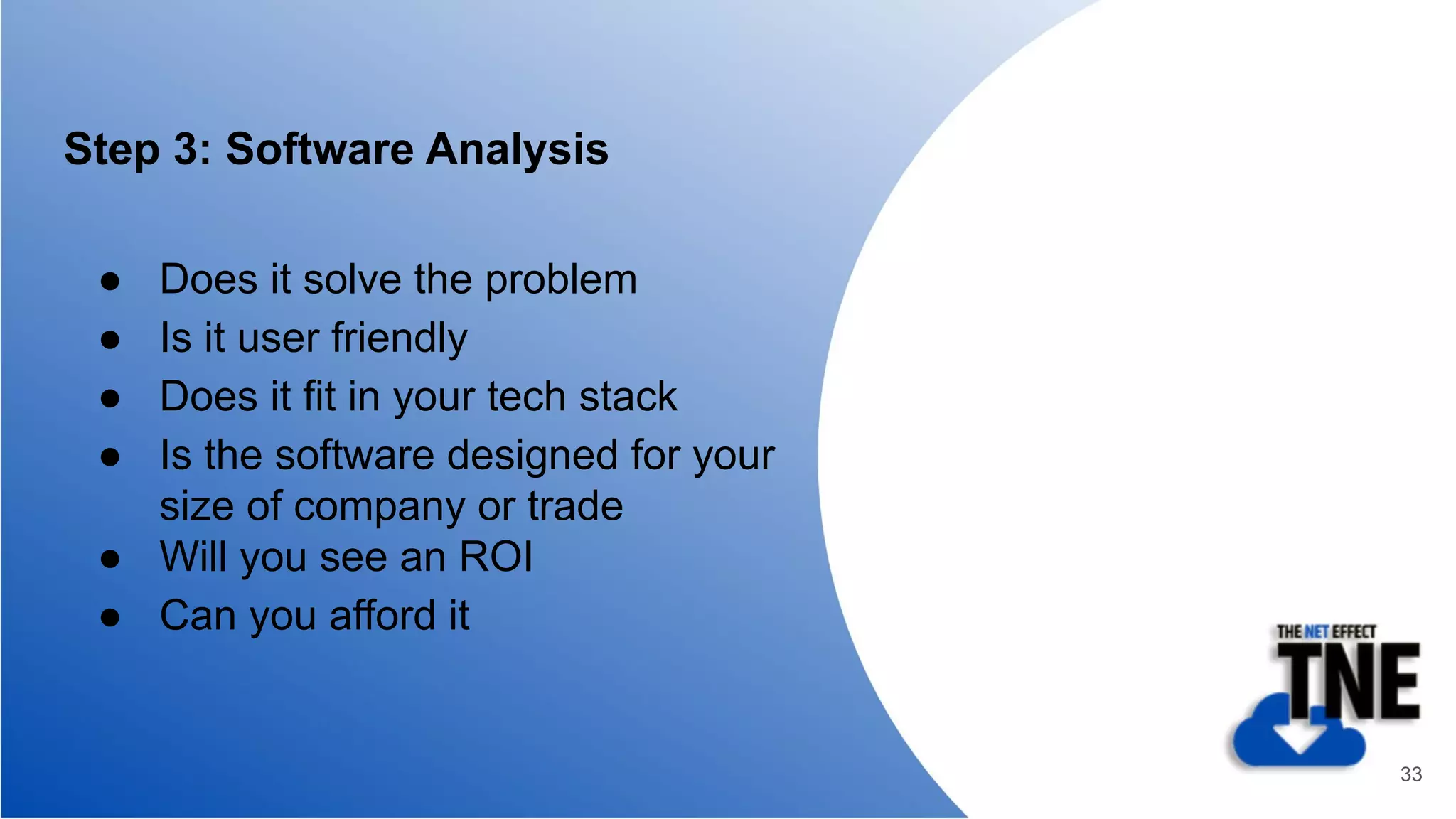 Step 3: Software Analysis
● Does it solve the problem
● Is it user friendly
● Does it fit in your tech stack
● Is the software designed for your
size of company or trade
● Will you see an ROI
● Can you afford it
33
 