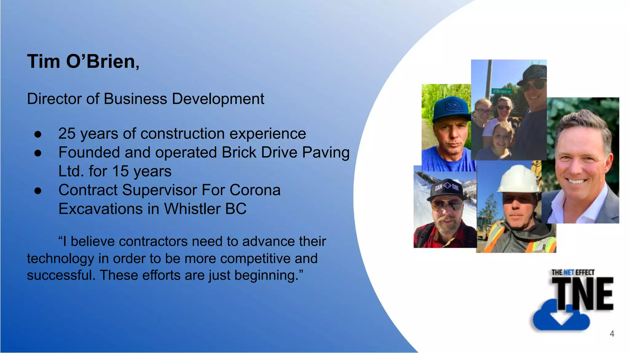 Tim O’Brien,
Director of Business Development
● 25 years of construction experience
● Founded and operated Brick Drive Paving
Ltd. for 15 years
● Contract Supervisor For Corona
Excavations in Whistler BC
“I believe contractors need to advance their
technology in order to be more competitive and
successful. These efforts are just beginning.”
4
 