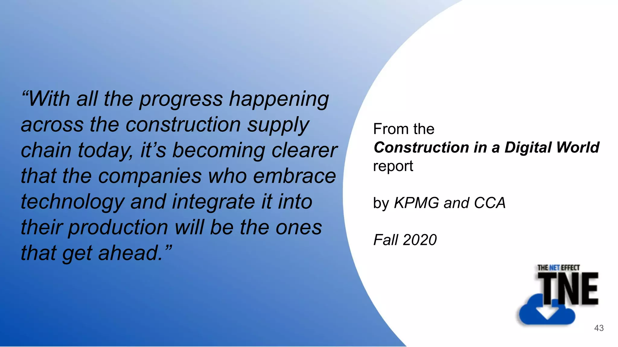 “With all the progress happening
across the construction supply
chain today, it’s becoming clearer
that the companies who embrace
technology and integrate it into
their production will be the ones
that get ahead.”
From the
Construction in a Digital World
report
by KPMG and CCA
Fall 2020
43
 