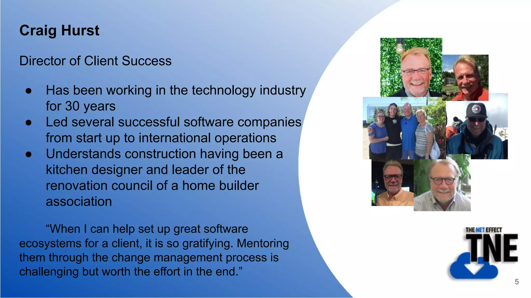 Craig Hurst
Director of Client Success
● Has been working in the technology industry
for 30 years
● Led several successful software companies
from start up to international operations
● Understands construction having been a
kitchen designer and leader of the
renovation council of a home builder
association
“When I can help set up great software
ecosystems for a client, it is so gratifying. Mentoring
them through the change management process is
challenging but worth the effort in the end.”
5
 