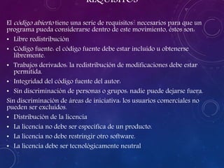 REQUISITOS
El código abierto tiene una serie de requisitos2 necesarios para que un
programa pueda considerarse dentro de este movimiento, éstos son:
• Libre redistribución
• Código fuente: el código fuente debe estar incluido u obtenerse
libremente.
• Trabajos derivados: la redistribución de modificaciones debe estar
permitida.
• Integridad del código fuente del autor:
• Sin discriminación de personas o grupos: nadie puede dejarse fuera.
Sin discriminación de áreas de iniciativa: los usuarios comerciales no
pueden ser excluidos.
• Distribución de la licencia
• La licencia no debe ser específica de un producto.
• La licencia no debe restringir otro software.
• La licencia debe ser tecnológicamente neutral
 