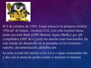 El 5 de octubre de 1991, Linus anuncio la primera versión
"Oficial" de Linux, -version 0.02. Con esta versión Linus
pudo ejecutar Bash (GNU Bourne Again Shell) y gcc (El
compilador GNU de C) pero no mucho mas funcionaba. En
este estado de desarrollo ni se pensaba en los términos
soporte, documentación, distribución .
La serie actual del núcleo es la 2.4.x y sigue avanzando día
a día con la meta de perfeccionar y mejorar el sistema.
 
