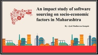 An impact study of software
sourcing on socio-economic
factors in Maharashtra
By : Jyoti Madhavrao Kangule
 