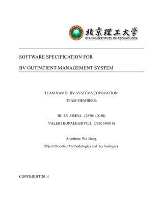 SOFTWARE SPECIFICATION FOR
BV OUTPATIENT MANAGEMENT SYSTEM
TEAM NAME: BV SYSTEMS COPORATION.
TEAM MEMBERS:
BILLY ZIMBA. (2820140030)
VALERI KOPALEISHVILI. (2820140018)
Attention: Wu Jiang.
Object Oriented Methodologies and Technologies.
COPYRIGHT 2014
 