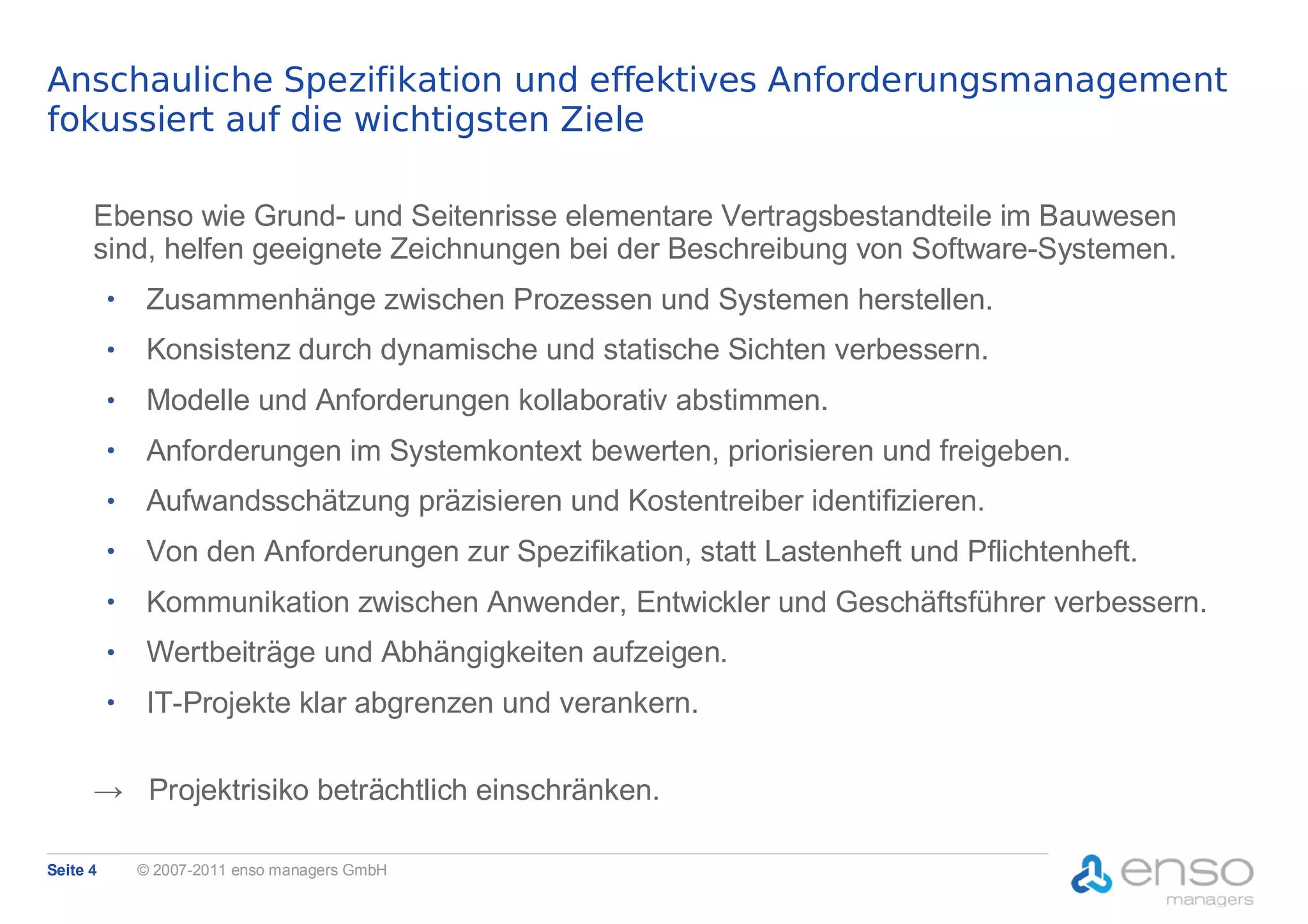 Anschauliche Spezifikation und effektives Anforderungsmanagement
fokussiert auf die wichtigsten Ziele

      Ebenso wie Grund- und Seitenrisse elementare Vertragsbestandteile im Bauwesen
      sind, helfen geeignete Zeichnungen bei der Beschreibung von Software-Systemen.
          ●
               Zusammenhänge zwischen Prozessen und Systemen herstellen.
          ●
               Konsistenz durch dynamische und statische Sichten verbessern.
          ●
               Modelle und Anforderungen kollaborativ abstimmen.
          ●
               Anforderungen im Systemkontext bewerten, priorisieren und freigeben.
          ●
               Aufwandsschätzung präzisieren und Kostentreiber identifizieren.
          ●
               Von den Anforderungen zur Spezifikation, statt Lastenheft und Pflichtenheft.
          ●
               Kommunikation zwischen Anwender, Entwickler und Geschäftsführer verbessern.
          ●
               Wertbeiträge und Abhängigkeiten aufzeigen.
          ●
               IT-Projekte klar abgrenzen und verankern.

      → Projektrisiko beträchtlich einschränken.

Seite 4       © 2007-2011 enso managers GmbH
 
