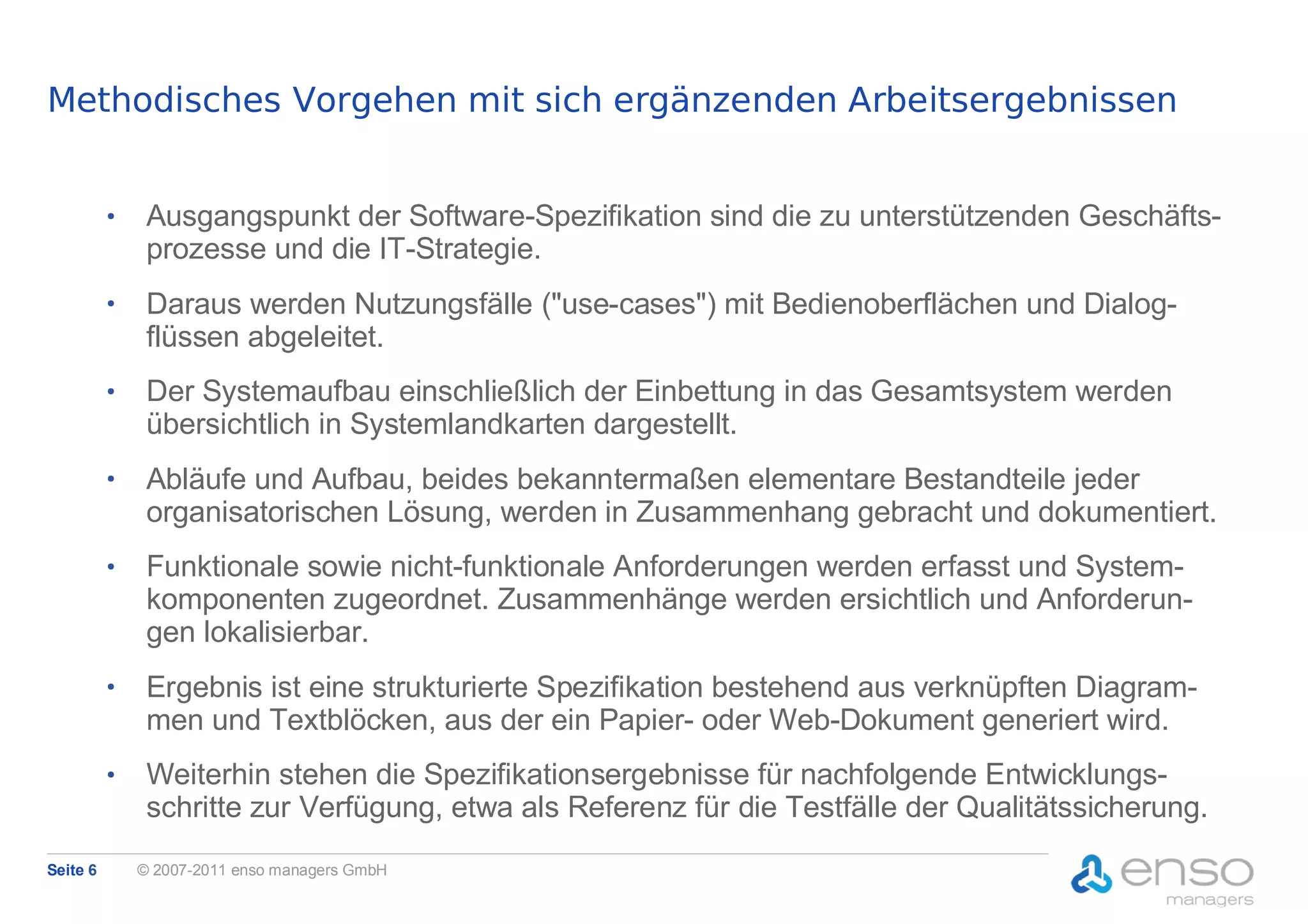 Methodisches Vorgehen mit sich ergänzenden Arbeitsergebnissen


          ●
               Ausgangspunkt der Software-Spezifikation sind die zu unterstützenden Geschäfts-
               prozesse und die IT-Strategie.
          ●
               Daraus werden Nutzungsfälle ("use-cases") mit Bedienoberflächen und Dialog-
               flüssen abgeleitet.
          ●
               Der Systemaufbau einschließlich der Einbettung in das Gesamtsystem werden
               übersichtlich in Systemlandkarten dargestellt.
          ●
               Abläufe und Aufbau, beides bekanntermaßen elementare Bestandteile jeder
               organisatorischen Lösung, werden in Zusammenhang gebracht und dokumentiert.
          ●
               Funktionale sowie nicht-funktionale Anforderungen werden erfasst und System-
               komponenten zugeordnet. Zusammenhänge werden ersichtlich und Anforderun-
               gen lokalisierbar.
          ●
               Ergebnis ist eine strukturierte Spezifikation bestehend aus verknüpften Diagram-
               men und Textblöcken, aus der ein Papier- oder Web-Dokument generiert wird.
          ●
               Weiterhin stehen die Spezifikationsergebnisse für nachfolgende Entwicklungs-
               schritte zur Verfügung, etwa als Referenz für die Testfälle der Qualitätssicherung.
Seite 6       © 2007-2011 enso managers GmbH
 