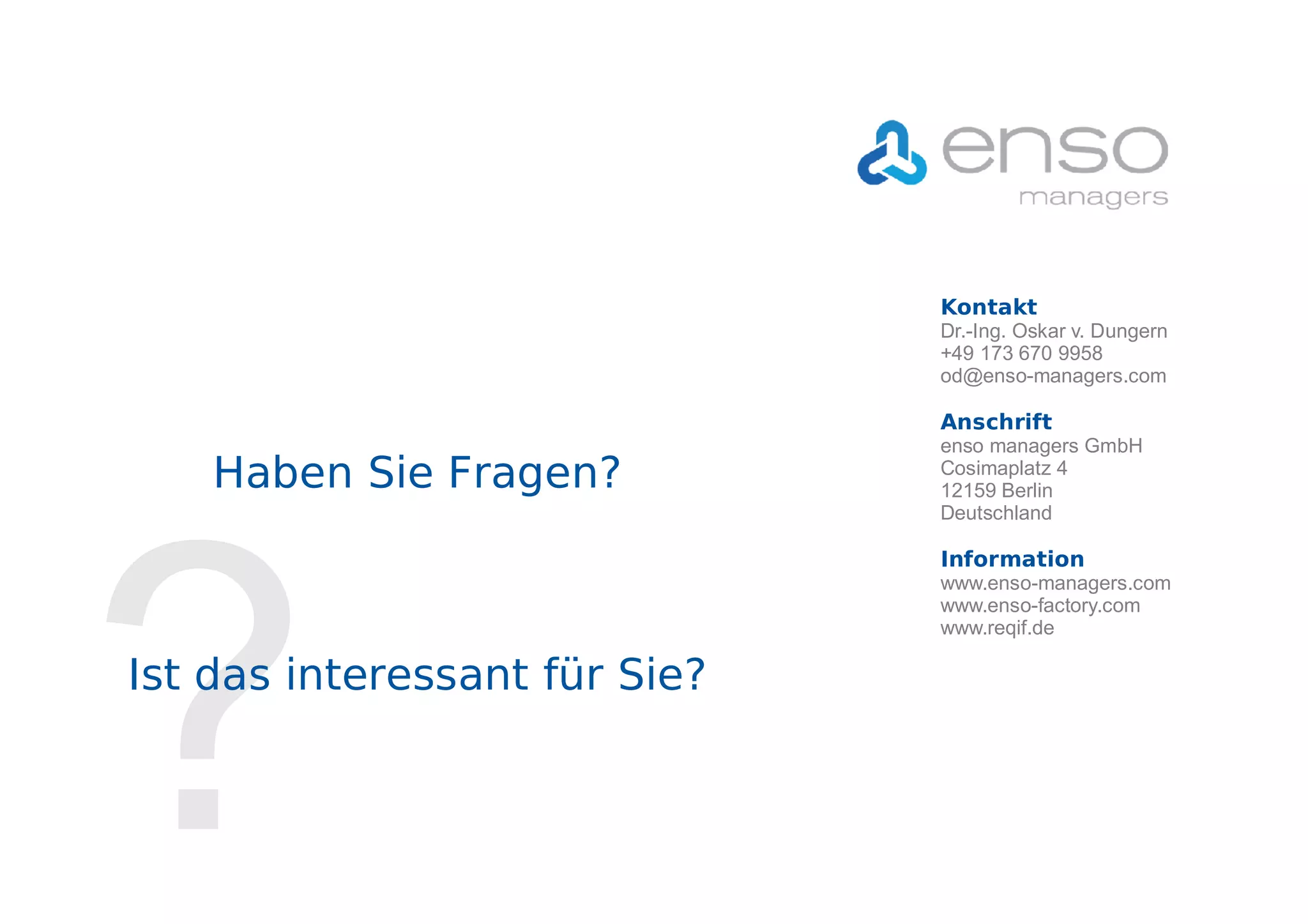 Kontakt
                                           Dr.-Ing. Oskar v. Dungern
                                           +49 173 670 9958
                                           od@enso-managers.com

                                           Anschrift
                                           enso managers GmbH
                   Haben Sie Fragen?       Cosimaplatz 4
                                           12159 Berlin
                                           Deutschland




     ?
                                           Information

                                           www.enso-factory.com
                                           www.reqif.de

          Ist das interessant für Sie?



Seite 9   © 2007-2011 enso managers GmbH
 