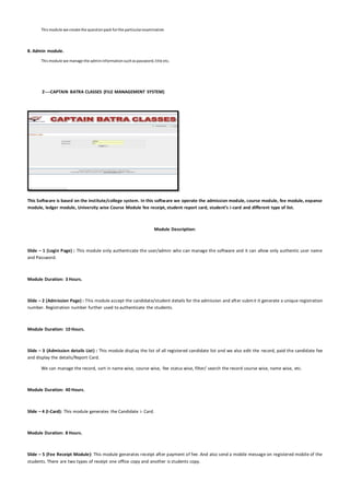 Thismodule we create the questionpack forthe particularexamination
8. Admin module.
Thismodule we manage the admininformationsuchaspassword,title etc.
2----CAPTAIN BATRA CLASSES (FILE MANAGEMENT SYSTEM)
This Software is based on the institute/college system. In this software we operate the admission module, course module, fee module, expanse
module, ledger module, University wise Course Module fee receipt, student report card, student’s i-card and different type of list.
Module Description:
Slide – 1 (Login Page) : This module only authenticate the user/admin who can manage the software and it can allow only authentic user name
and Password.
Module Duration: 3 Hours.
Slide – 2 (Admission Page) : This module accept the candidate/student details for the admission and after submit it generate a unique registration
number. Registration number further used to authenticate the students.
Module Duration: 10 Hours.
Slide – 3 (Admission details List) : This module display the list of all registered candidate list and we also edit the record, paid the candidate fee
and display the details/Report Card.
We can manage the record, sort in name wise, course wise, fee status wise, filter/ search the record course wise, name wise, etc.
Module Duration: 40 Hours.
Slide – 4 (I-Card): This module generates the Candidate i- Card.
Module Duration: 8 Hours.
Slide – 5 (Fee Receipt Module): This module generates receipt after payment of fee. And also send a mobile message on registered mobile of the
students. There are two types of receipt one office copy and another is students copy.
 
