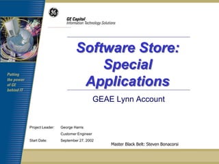 Software Store:
                              Special
                           Applications
                                      GEAE Lynn Account


Project Leader:   George Harris
                  Customer Engineer
Start Date:       September 27, 2002
                                          Master Black Belt: Steven Bonacorsi
 