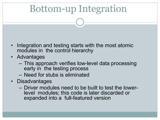 Bottom-up Integration
• Integration and testing starts with the most atomic
modules in the control hierarchy
• Advantages
– This approach verifies low-level data processing
early in the testing process
– Need for stubs is eliminated
• Disadvantages
– Driver modules need to be built to test the lower-
level modules; this code is later discarded or
expanded into a full-featured version
 