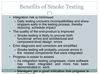 • Integration risk is minimized
– Daily testing uncovers incompatibilities and show-
stoppers early in the testing process, thereby
reducing schedule impact
• The quality of the end-product is improved
– Smoke testing is likely to uncover both
functional errors and architectural and
component-level design errors
• Error diagnosis and correction are simplified
– Smoke testing will probably uncover errors in
the newest components that were integrated
• Progress is easier to assess
– As integration testing progresses, more software
has been integrated and more has been
demonstrated to work
– Managers get a good indication that progress is
Benefits of Smoke Testing
 