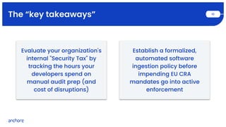The “key takeaways” 10
Establish a formalized,
automated software
ingestion policy before
impending EU CRA
mandates go into active
enforcement
Evaluate your organization's
internal "Security Tax" by
tracking the hours your
developers spend on
manual audit prep (and
cost of disruptions)
 