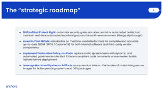 The “strategic roadmap” 9
● Shift Left but Protect Right: automate security gates at code commit or automated builds, but
maintain real-time automated monitoring across the runtime environment (things slip through)
● Invest in Your SBOMs: standardize on machine-readable formats for complete and accurate
up-to-date SBOM (SPDX / CycloneDX) for both internal software and third-party vendor
components
● Implement Declarative Policy-as-Code: replace static spreadsheets with dynamic and
automated governance rules that fail non-compliant code comments or automated builds
natively before deployment
● Leverage Hardened Upstream Artifacts: many vendors take on the burden of maintaining secure
images for both operating systems and OSS packages
 