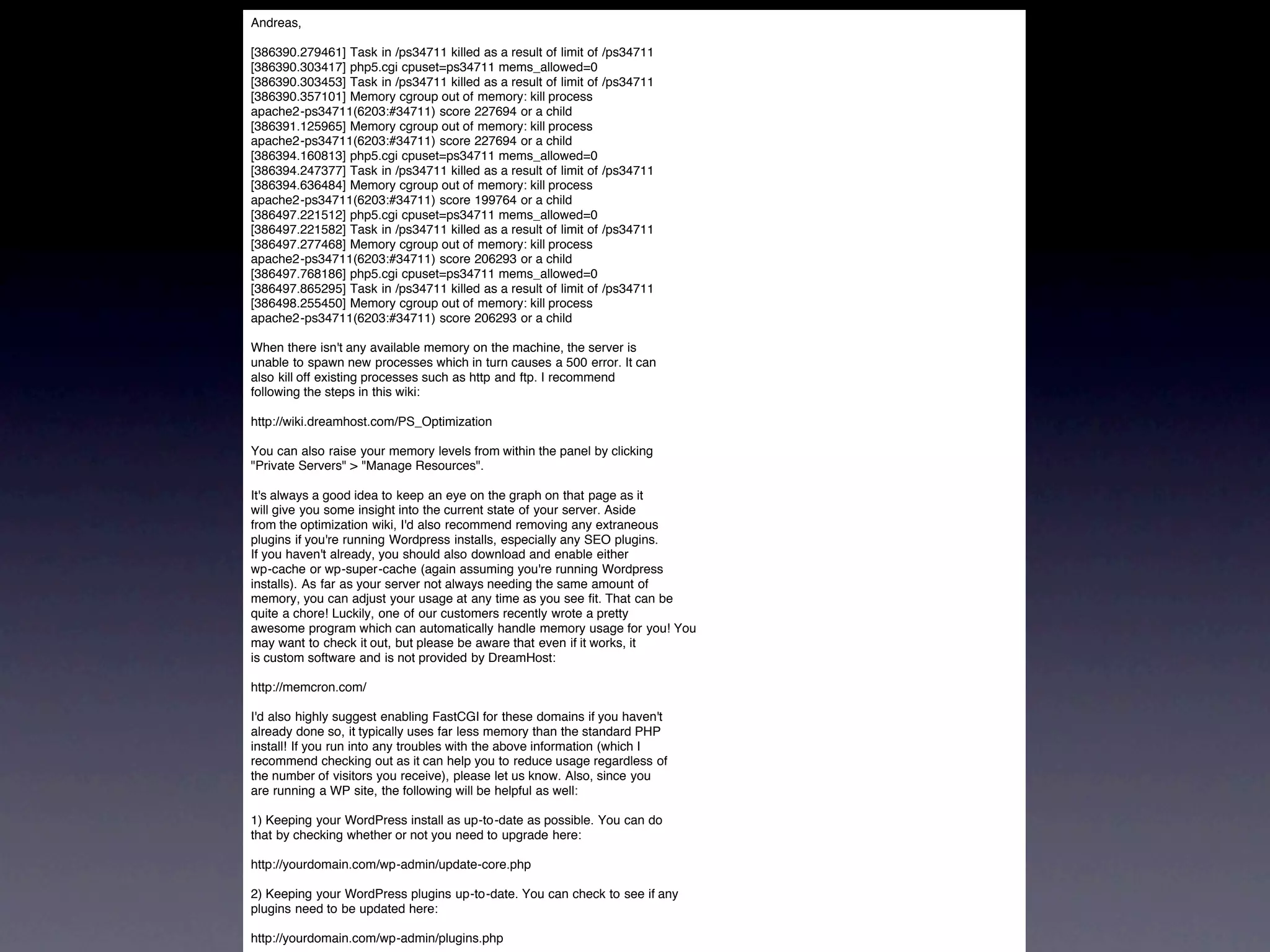 Andreas,

[386390.279461] Task in /ps34711 killed as a result of limit of   /ps34711
[386390.303417] php5.cgi cpuset=ps34711 mems_allowed=0
[386390.303453] Task in /ps34711 killed as a result of limit of   /ps34711
[386390.357101] Memory cgroup out of memory: kill process
apache2-ps34711(6203:#34711) score 227694 or a child
[386391.125965] Memory cgroup out of memory: kill process
apache2-ps34711(6203:#34711) score 227694 or a child
[386394.160813] php5.cgi cpuset=ps34711 mems_allowed=0
[386394.247377] Task in /ps34711 killed as a result of limit of   /ps34711
[386394.636484] Memory cgroup out of memory: kill process
apache2-ps34711(6203:#34711) score 199764 or a child
[386497.221512] php5.cgi cpuset=ps34711 mems_allowed=0
[386497.221582] Task in /ps34711 killed as a result of limit of   /ps34711
[386497.277468] Memory cgroup out of memory: kill process
apache2-ps34711(6203:#34711) score 206293 or a child
[386497.768186] php5.cgi cpuset=ps34711 mems_allowed=0
[386497.865295] Task in /ps34711 killed as a result of limit of   /ps34711
[386498.255450] Memory cgroup out of memory: kill process
apache2-ps34711(6203:#34711) score 206293 or a child

When there isn't any available memory on the machine, the server is
unable to spawn new processes which in turn causes a 500 error. It can
also kill off existing processes such as http and ftp. I recommend
following the steps in this wiki:

http://wiki.dreamhost.com/PS_Optimization

You can also raise your memory levels from within the panel by clicking
"Private Servers" > "Manage Resources".

It's always a good idea to keep an eye on the graph on that page as it
will give you some insight into the current state of your server. Aside
from the optimization wiki, I'd also recommend removing any extraneous
plugins if you're running Wordpress installs, especially any SEO plugins.
If you haven't already, you should also download and enable either
wp-cache or wp-super-cache (again assuming you're running Wordpress
installs). As far as your server not always needing the same amount of
memory, you can adjust your usage at any time as you see fit. That can be
quite a chore! Luckily, one of our customers recently wrote a pretty
awesome program which can automatically handle memory usage for you! You
may want to check it out, but please be aware that even if it works, it
is custom software and is not provided by DreamHost:

http://memcron.com/

I'd also highly suggest enabling FastCGI for these domains if you haven't
already done so, it typically uses far less memory than the standard PHP
install! If you run into any troubles with the above information (which I
recommend checking out as it can help you to reduce usage regardless of
the number of visitors you receive), please let us know. Also, since you
are running a WP site, the following will be helpful as well:

1) Keeping your WordPress install as up-to-date as possible. You can do
that by checking whether or not you need to upgrade here:

http://yourdomain.com/wp-admin/update-core.php

2) Keeping your WordPress plugins up-to-date. You can check to see if any
plugins need to be updated here:

http://yourdomain.com/wp-admin/plugins.php
 