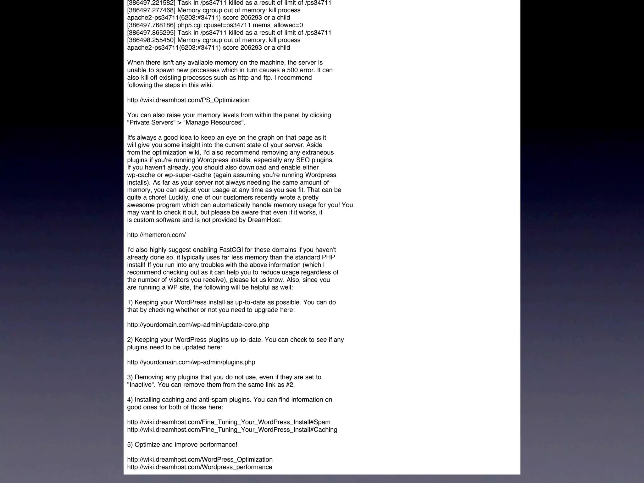 [386497.221582] Task in /ps34711 killed as a result of limit of /ps34711
[386497.277468] Memory cgroup out of memory: kill process
apache2-ps34711(6203:#34711) score 206293 or a child
[386497.768186] php5.cgi cpuset=ps34711 mems_allowed=0
[386497.865295] Task in /ps34711 killed as a result of limit of /ps34711
[386498.255450] Memory cgroup out of memory: kill process
apache2-ps34711(6203:#34711) score 206293 or a child

When there isn't any available memory on the machine, the server is
unable to spawn new processes which in turn causes a 500 error. It can
also kill off existing processes such as http and ftp. I recommend
following the steps in this wiki:

http://wiki.dreamhost.com/PS_Optimization

You can also raise your memory levels from within the panel by clicking
"Private Servers" > "Manage Resources".

It's always a good idea to keep an eye on the graph on that page as it
will give you some insight into the current state of your server. Aside
from the optimization wiki, I'd also recommend removing any extraneous
plugins if you're running Wordpress installs, especially any SEO plugins.
If you haven't already, you should also download and enable either
wp-cache or wp-super-cache (again assuming you're running Wordpress
installs). As far as your server not always needing the same amount of
memory, you can adjust your usage at any time as you see fit. That can be
quite a chore! Luckily, one of our customers recently wrote a pretty
awesome program which can automatically handle memory usage for you! You
may want to check it out, but please be aware that even if it works, it
is custom software and is not provided by DreamHost:

http://memcron.com/

I'd also highly suggest enabling FastCGI for these domains if you haven't
already done so, it typically uses far less memory than the standard PHP
install! If you run into any troubles with the above information (which I
recommend checking out as it can help you to reduce usage regardless of
the number of visitors you receive), please let us know. Also, since you
are running a WP site, the following will be helpful as well:

1) Keeping your WordPress install as up-to-date as possible. You can do
that by checking whether or not you need to upgrade here:

http://yourdomain.com/wp-admin/update-core.php

2) Keeping your WordPress plugins up-to-date. You can check to see if any
plugins need to be updated here:

http://yourdomain.com/wp-admin/plugins.php

3) Removing any plugins that you do not use, even if they are set to
"Inactive". You can remove them from the same link as #2.

4) Installing caching and anti-spam plugins. You can find information on
good ones for both of those here:

http://wiki.dreamhost.com/Fine_Tuning_Your_WordPress_Install#Spam
http://wiki.dreamhost.com/Fine_Tuning_Your_WordPress_Install#Caching

5) Optimize and improve performance!

http://wiki.dreamhost.com/WordPress_Optimization
http://wiki.dreamhost.com/Wordpress_performance
 