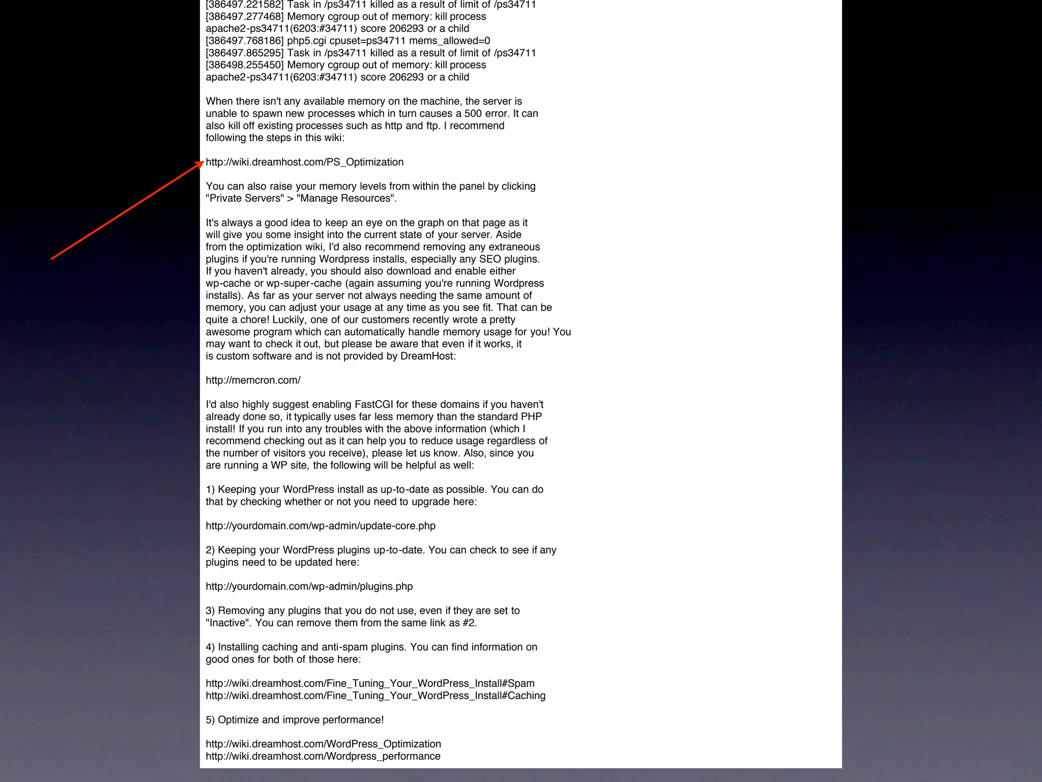 [386497.221582] Task in /ps34711 killed as a result of limit of /ps34711
[386497.277468] Memory cgroup out of memory: kill process
apache2-ps34711(6203:#34711) score 206293 or a child
[386497.768186] php5.cgi cpuset=ps34711 mems_allowed=0
[386497.865295] Task in /ps34711 killed as a result of limit of /ps34711
[386498.255450] Memory cgroup out of memory: kill process
apache2-ps34711(6203:#34711) score 206293 or a child

When there isn't any available memory on the machine, the server is
unable to spawn new processes which in turn causes a 500 error. It can
also kill off existing processes such as http and ftp. I recommend
following the steps in this wiki:

http://wiki.dreamhost.com/PS_Optimization

You can also raise your memory levels from within the panel by clicking
"Private Servers" > "Manage Resources".

It's always a good idea to keep an eye on the graph on that page as it
will give you some insight into the current state of your server. Aside
from the optimization wiki, I'd also recommend removing any extraneous
plugins if you're running Wordpress installs, especially any SEO plugins.
If you haven't already, you should also download and enable either
wp-cache or wp-super-cache (again assuming you're running Wordpress
installs). As far as your server not always needing the same amount of
memory, you can adjust your usage at any time as you see fit. That can be
quite a chore! Luckily, one of our customers recently wrote a pretty
awesome program which can automatically handle memory usage for you! You
may want to check it out, but please be aware that even if it works, it
is custom software and is not provided by DreamHost:

http://memcron.com/

I'd also highly suggest enabling FastCGI for these domains if you haven't
already done so, it typically uses far less memory than the standard PHP
install! If you run into any troubles with the above information (which I
recommend checking out as it can help you to reduce usage regardless of
the number of visitors you receive), please let us know. Also, since you
are running a WP site, the following will be helpful as well:

1) Keeping your WordPress install as up-to-date as possible. You can do
that by checking whether or not you need to upgrade here:

http://yourdomain.com/wp-admin/update-core.php

2) Keeping your WordPress plugins up-to-date. You can check to see if any
plugins need to be updated here:

http://yourdomain.com/wp-admin/plugins.php

3) Removing any plugins that you do not use, even if they are set to
"Inactive". You can remove them from the same link as #2.

4) Installing caching and anti-spam plugins. You can find information on
good ones for both of those here:

http://wiki.dreamhost.com/Fine_Tuning_Your_WordPress_Install#Spam
http://wiki.dreamhost.com/Fine_Tuning_Your_WordPress_Install#Caching

5) Optimize and improve performance!

http://wiki.dreamhost.com/WordPress_Optimization
http://wiki.dreamhost.com/Wordpress_performance
 