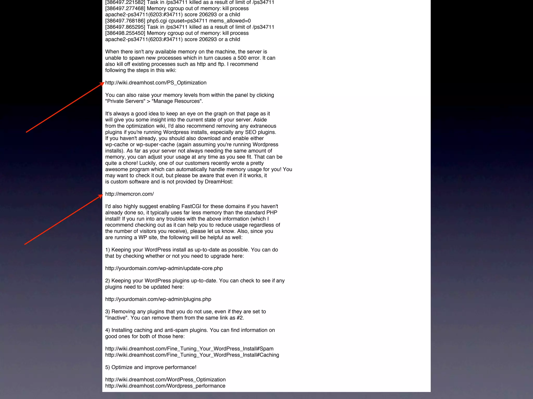 [386497.221582] Task in /ps34711 killed as a result of limit of /ps34711
[386497.277468] Memory cgroup out of memory: kill process
apache2-ps34711(6203:#34711) score 206293 or a child
[386497.768186] php5.cgi cpuset=ps34711 mems_allowed=0
[386497.865295] Task in /ps34711 killed as a result of limit of /ps34711
[386498.255450] Memory cgroup out of memory: kill process
apache2-ps34711(6203:#34711) score 206293 or a child

When there isn't any available memory on the machine, the server is
unable to spawn new processes which in turn causes a 500 error. It can
also kill off existing processes such as http and ftp. I recommend
following the steps in this wiki:

http://wiki.dreamhost.com/PS_Optimization

You can also raise your memory levels from within the panel by clicking
"Private Servers" > "Manage Resources".

It's always a good idea to keep an eye on the graph on that page as it
will give you some insight into the current state of your server. Aside
from the optimization wiki, I'd also recommend removing any extraneous
plugins if you're running Wordpress installs, especially any SEO plugins.
If you haven't already, you should also download and enable either
wp-cache or wp-super-cache (again assuming you're running Wordpress
installs). As far as your server not always needing the same amount of
memory, you can adjust your usage at any time as you see fit. That can be
quite a chore! Luckily, one of our customers recently wrote a pretty
awesome program which can automatically handle memory usage for you! You
may want to check it out, but please be aware that even if it works, it
is custom software and is not provided by DreamHost:

http://memcron.com/

I'd also highly suggest enabling FastCGI for these domains if you haven't
already done so, it typically uses far less memory than the standard PHP
install! If you run into any troubles with the above information (which I
recommend checking out as it can help you to reduce usage regardless of
the number of visitors you receive), please let us know. Also, since you
are running a WP site, the following will be helpful as well:

1) Keeping your WordPress install as up-to-date as possible. You can do
that by checking whether or not you need to upgrade here:

http://yourdomain.com/wp-admin/update-core.php

2) Keeping your WordPress plugins up-to-date. You can check to see if any
plugins need to be updated here:

http://yourdomain.com/wp-admin/plugins.php

3) Removing any plugins that you do not use, even if they are set to
"Inactive". You can remove them from the same link as #2.

4) Installing caching and anti-spam plugins. You can find information on
good ones for both of those here:

http://wiki.dreamhost.com/Fine_Tuning_Your_WordPress_Install#Spam
http://wiki.dreamhost.com/Fine_Tuning_Your_WordPress_Install#Caching

5) Optimize and improve performance!

http://wiki.dreamhost.com/WordPress_Optimization
http://wiki.dreamhost.com/Wordpress_performance
 
