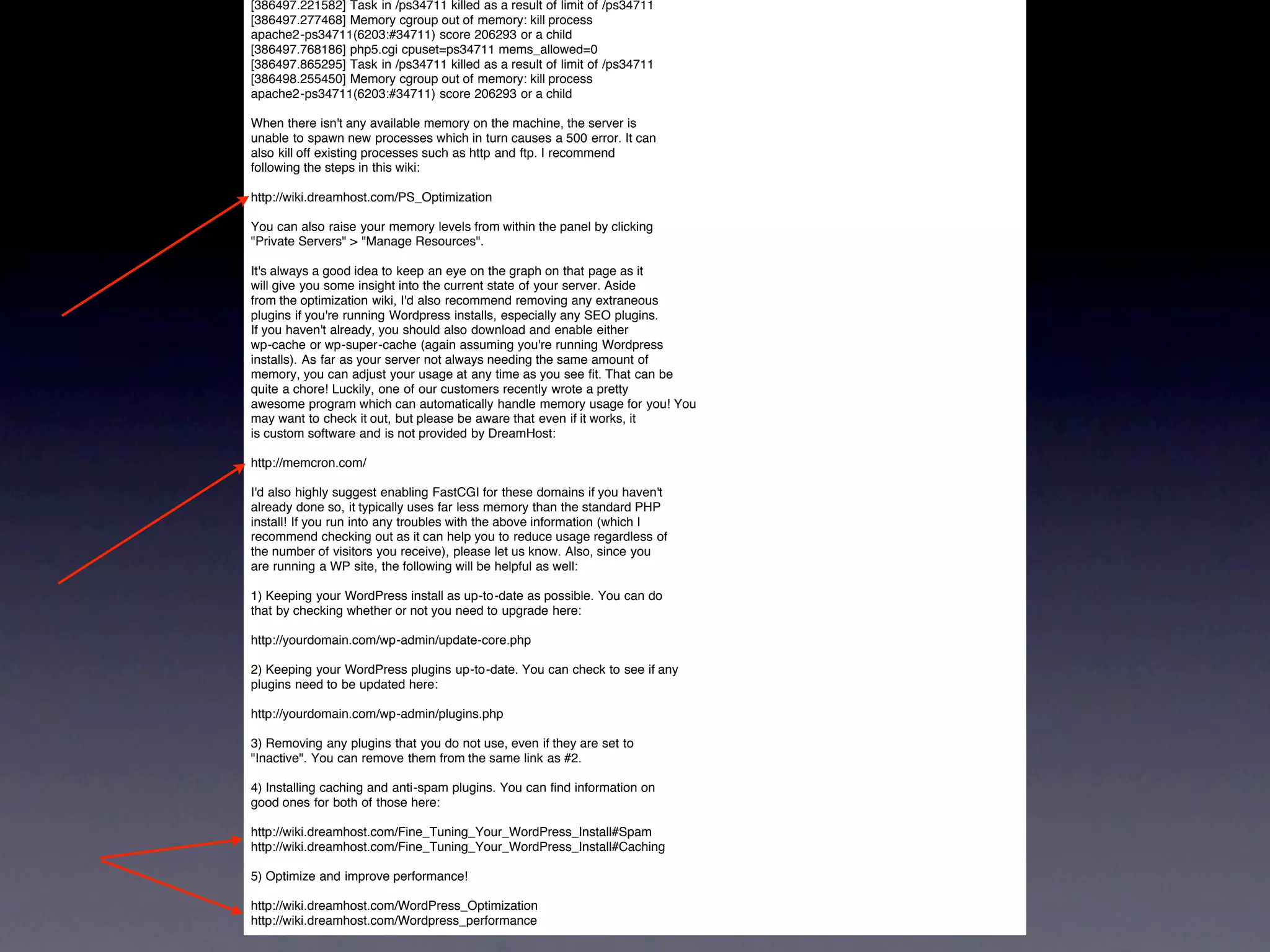 [386497.221582] Task in /ps34711 killed as a result of limit of /ps34711
[386497.277468] Memory cgroup out of memory: kill process
apache2-ps34711(6203:#34711) score 206293 or a child
[386497.768186] php5.cgi cpuset=ps34711 mems_allowed=0
[386497.865295] Task in /ps34711 killed as a result of limit of /ps34711
[386498.255450] Memory cgroup out of memory: kill process
apache2-ps34711(6203:#34711) score 206293 or a child

When there isn't any available memory on the machine, the server is
unable to spawn new processes which in turn causes a 500 error. It can
also kill off existing processes such as http and ftp. I recommend
following the steps in this wiki:

http://wiki.dreamhost.com/PS_Optimization

You can also raise your memory levels from within the panel by clicking
"Private Servers" > "Manage Resources".

It's always a good idea to keep an eye on the graph on that page as it
will give you some insight into the current state of your server. Aside
from the optimization wiki, I'd also recommend removing any extraneous
plugins if you're running Wordpress installs, especially any SEO plugins.
If you haven't already, you should also download and enable either
wp-cache or wp-super-cache (again assuming you're running Wordpress
installs). As far as your server not always needing the same amount of
memory, you can adjust your usage at any time as you see fit. That can be
quite a chore! Luckily, one of our customers recently wrote a pretty
awesome program which can automatically handle memory usage for you! You
may want to check it out, but please be aware that even if it works, it
is custom software and is not provided by DreamHost:

http://memcron.com/

I'd also highly suggest enabling FastCGI for these domains if you haven't
already done so, it typically uses far less memory than the standard PHP
install! If you run into any troubles with the above information (which I
recommend checking out as it can help you to reduce usage regardless of
the number of visitors you receive), please let us know. Also, since you
are running a WP site, the following will be helpful as well:

1) Keeping your WordPress install as up-to-date as possible. You can do
that by checking whether or not you need to upgrade here:

http://yourdomain.com/wp-admin/update-core.php

2) Keeping your WordPress plugins up-to-date. You can check to see if any
plugins need to be updated here:

http://yourdomain.com/wp-admin/plugins.php

3) Removing any plugins that you do not use, even if they are set to
"Inactive". You can remove them from the same link as #2.

4) Installing caching and anti-spam plugins. You can find information on
good ones for both of those here:

http://wiki.dreamhost.com/Fine_Tuning_Your_WordPress_Install#Spam
http://wiki.dreamhost.com/Fine_Tuning_Your_WordPress_Install#Caching

5) Optimize and improve performance!

http://wiki.dreamhost.com/WordPress_Optimization
http://wiki.dreamhost.com/Wordpress_performance
 
