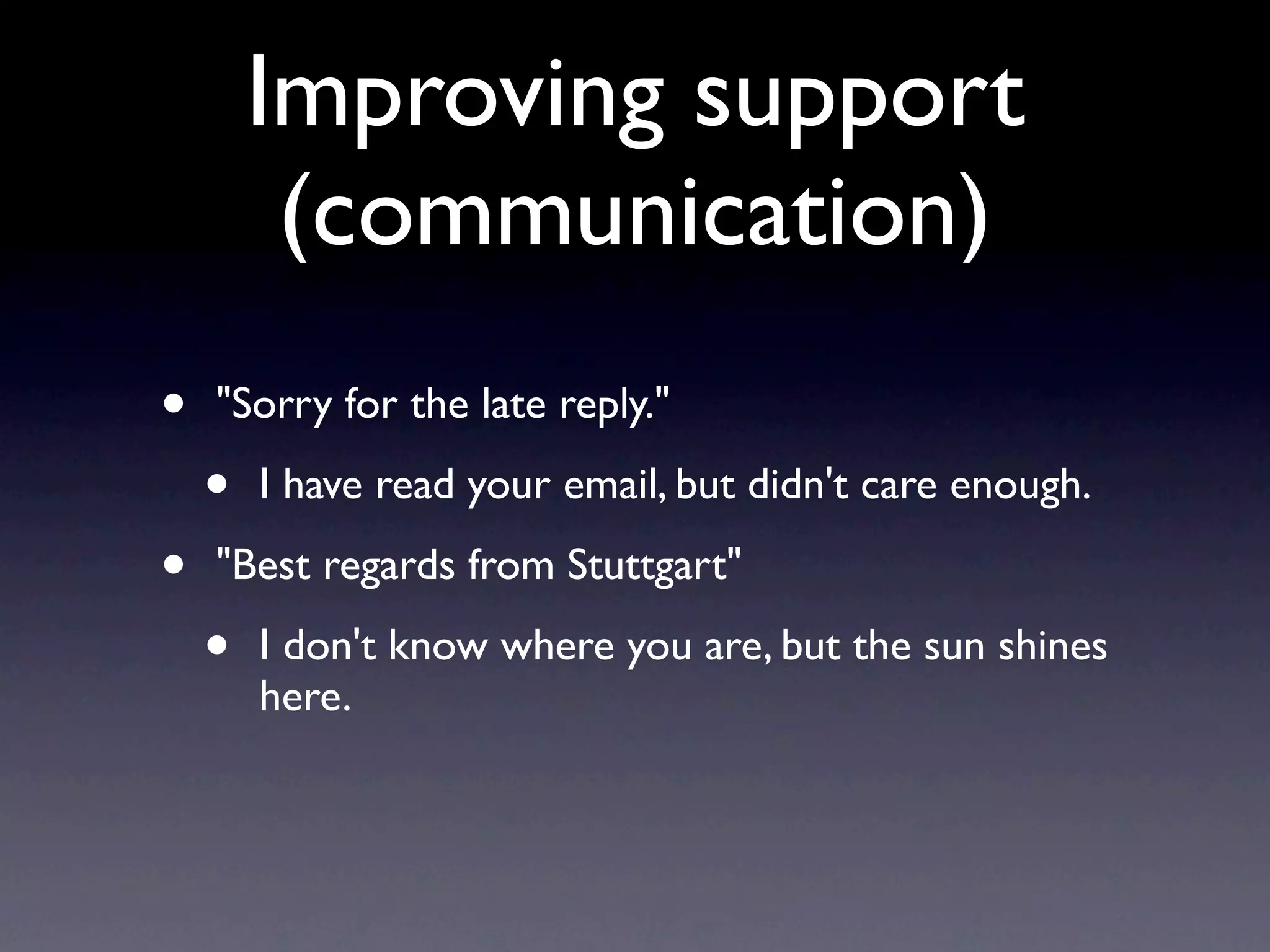 Improving support
         (communication)
•   "Sorry for the late reply."

    •   I have read your email, but didn't care enough.

•   "Best regards from Stuttgart"

    •   I don't know where you are, but the sun shines
        here.
 