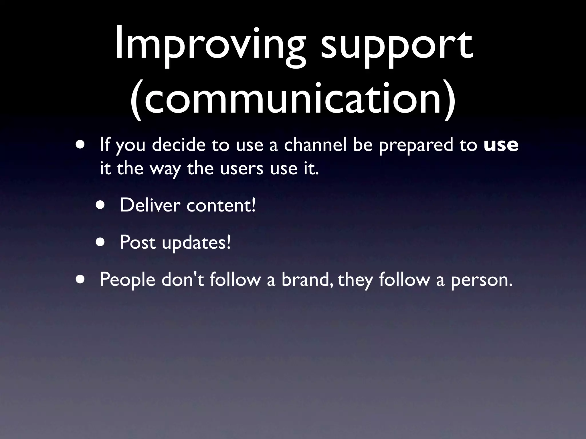 Improving support
         (communication)
•   If you decide to use a channel be prepared to use
    it the way the users use it.

    •   Deliver content!

    •   Post updates!

•   People don't follow a brand, they follow a person.
 