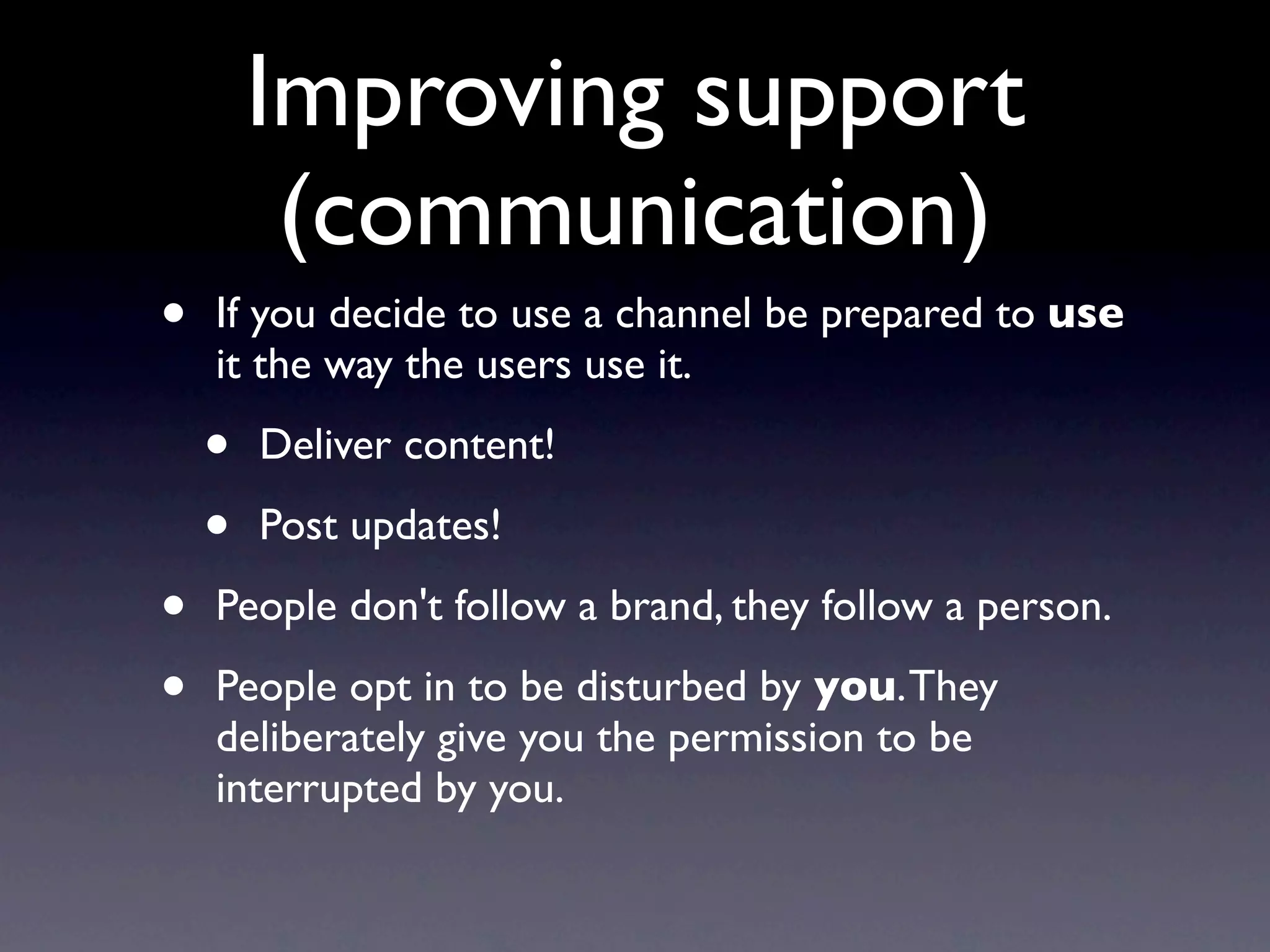 Improving support
         (communication)
•   If you decide to use a channel be prepared to use
    it the way the users use it.

    •   Deliver content!

    •   Post updates!

•   People don't follow a brand, they follow a person.

•   People opt in to be disturbed by you. They
    deliberately give you the permission to be
    interrupted by you.
 