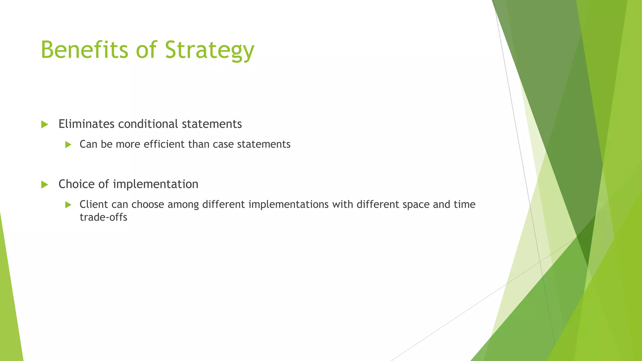 Benefits of Strategy
 Eliminates conditional statements
 Can be more efficient than case statements
 Choice of implementation
 Client can choose among different implementations with different space and time
trade-offs
 