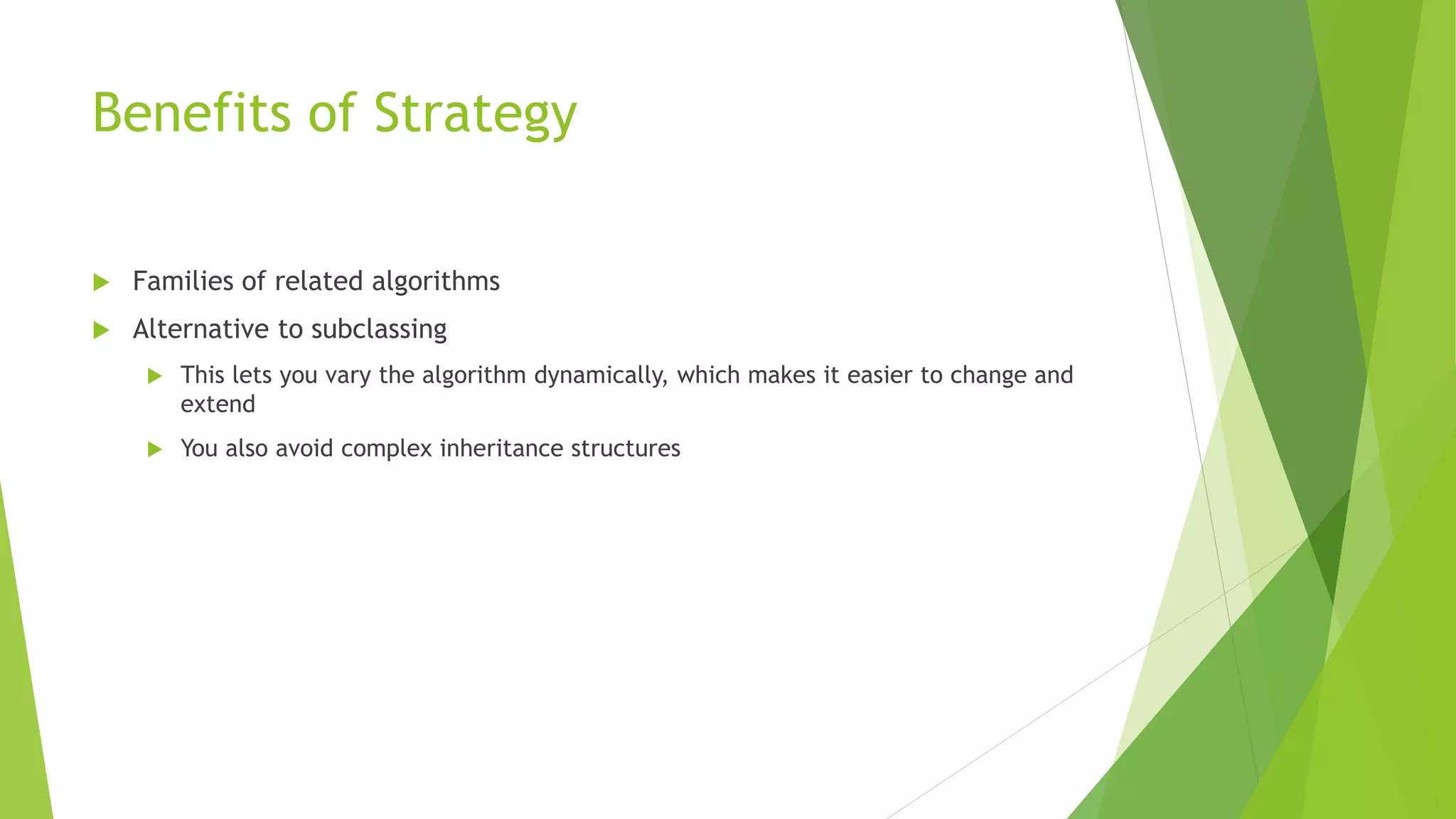Benefits of Strategy
 Families of related algorithms
 Alternative to subclassing
 This lets you vary the algorithm dynamically, which makes it easier to change and
extend
 You also avoid complex inheritance structures
 