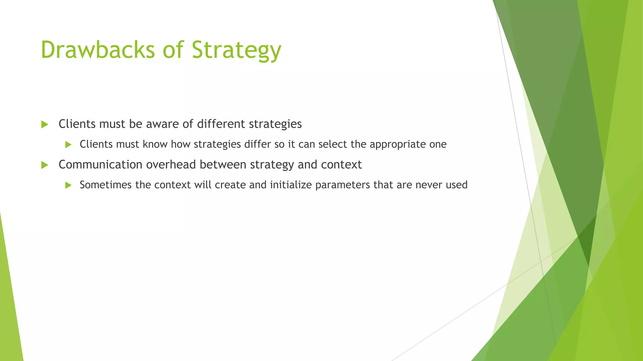 Drawbacks of Strategy
 Clients must be aware of different strategies
 Clients must know how strategies differ so it can select the appropriate one
 Communication overhead between strategy and context
 Sometimes the context will create and initialize parameters that are never used
 