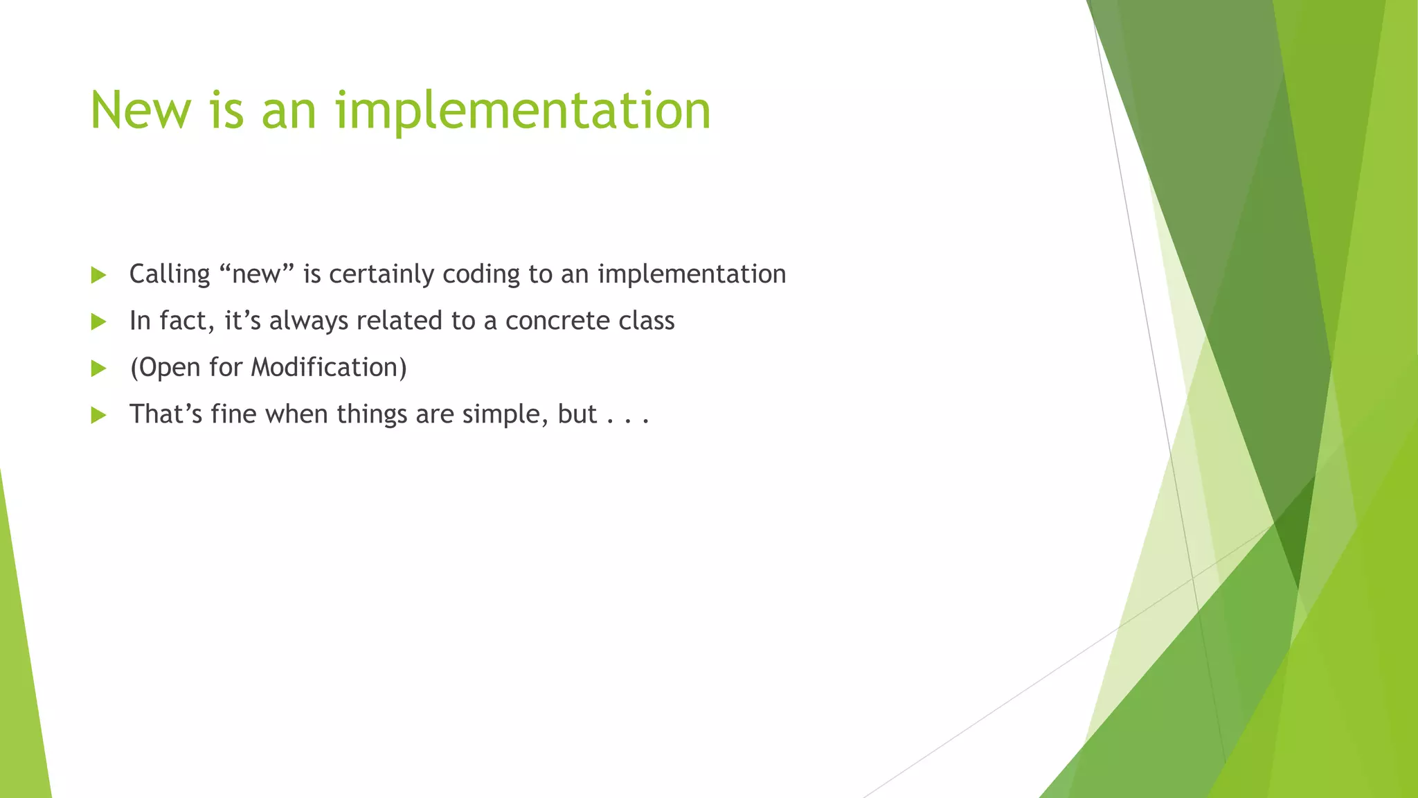 New is an implementation
 Calling “new” is certainly coding to an implementation
 In fact, it’s always related to a concrete class
 (Open for Modification)
 That’s fine when things are simple, but . . .
 