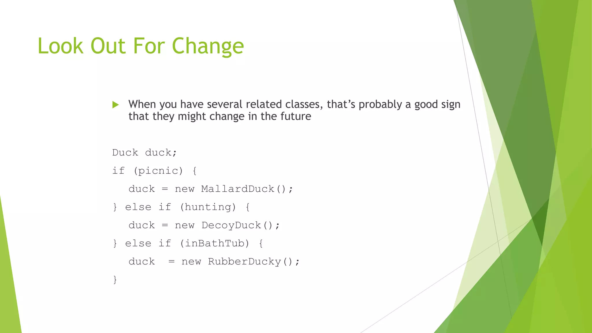Look Out For Change
 When you have several related classes, that’s probably a good sign
that they might change in the future
Duck duck;
if (picnic) {
duck = new MallardDuck();
} else if (hunting) {
duck = new DecoyDuck();
} else if (inBathTub) {
duck = new RubberDucky();
}
 