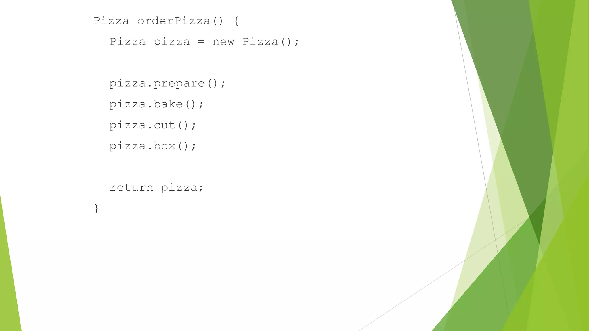 Pizza orderPizza() {
Pizza pizza = new Pizza();
pizza.prepare();
pizza.bake();
pizza.cut();
pizza.box();
return pizza;
}
 